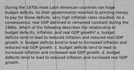 During the 1970s most Latin American countries ran huge budget deficits. As their governments resorted to printing money to pay for these deficits, very high inflation rates resulted. As a consequence, real GDP declined or remained constant during the 1980s. Which of the following describes the relationship b/ budget defecits, inflation, and real GDP growth? a. budget deficits tend to lead to reduced inflation and reduced real GDP growth. b. budget deficits tend to lead to increased inflation and reduced real GDP growth. c. budget deficits tend to lead to increased inflation and increased real GDP growth. d. budget defecits tend to lead to reduced inflation and increased real GDP growth.