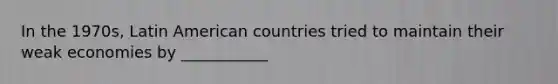 In the 1970s, Latin American countries tried to maintain their weak economies by ___________