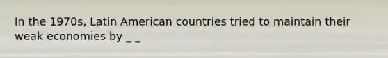 In the 1970s, Latin American countries tried to maintain their weak economies by _ _