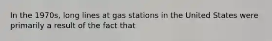 In the 1970s, long lines at gas stations in the United States were primarily a result of the fact that