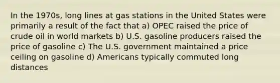 In the 1970s, long lines at gas stations in the United States were primarily a result of the fact that a) OPEC raised the price of crude oil in world markets b) U.S. gasoline producers raised the price of gasoline c) The U.S. government maintained a price ceiling on gasoline d) Americans typically commuted long distances