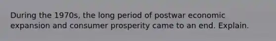 During the 1970s, the long period of postwar economic expansion and consumer prosperity came to an end. Explain.