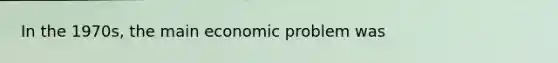 In the 1970s, the main economic problem was