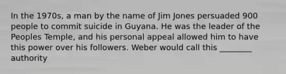 In the 1970s, a man by the name of Jim Jones persuaded 900 people to commit suicide in Guyana. He was the leader of the Peoples Temple, and his personal appeal allowed him to have this power over his followers. Weber would call this ________ authority