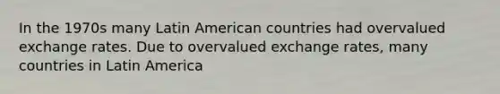 In the 1970s many Latin American countries had overvalued exchange rates. Due to overvalued exchange​ rates, many countries in Latin America