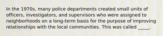 In the 1970s, many police departments created small units of officers, investigators, and supervisors who were assigned to neighborhoods on a long-term basis for the purpose of improving relationships with the local communities. This was called _____.