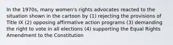 In the 1970s, many women's rights advocates reacted to the situation shown in the cartoon by (1) rejecting the provisions of Title IX (2) opposing affirmative action programs (3) demanding the right to vote in all elections (4) supporting the Equal Rights Amendment to the Constitution