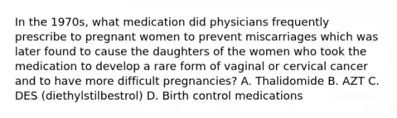 In the 1970s, what medication did physicians frequently prescribe to pregnant women to prevent miscarriages which was later found to cause the daughters of the women who took the medication to develop a rare form of vaginal or cervical cancer and to have more difficult pregnancies? A. Thalidomide B. AZT C. DES (diethylstilbestrol) D. Birth control medications