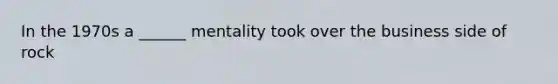 In the 1970s a ______ mentality took over the business side of rock