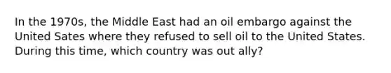 In the 1970s, the Middle East had an oil embargo against the United Sates where they refused to sell oil to the United States. During this time, which country was out ally?