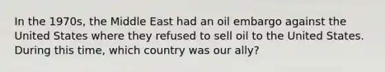 In the 1970s, the Middle East had an oil embargo against the United States where they refused to sell oil to the United States. During this time, which country was our ally?