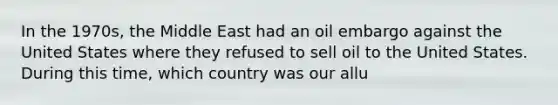 In the 1970s, the Middle East had an oil embargo against the United States where they refused to sell oil to the United States. During this time, which country was our allu