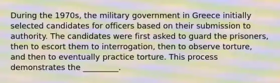 During the 1970s, the military government in Greece initially selected candidates for officers based on their submission to authority. The candidates were first asked to guard the prisoners, then to escort them to interrogation, then to observe torture, and then to eventually practice torture. This process demonstrates the _________.