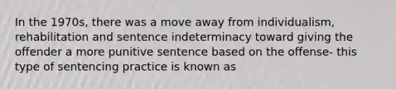 In the 1970s, there was a move away from individualism, rehabilitation and sentence indeterminacy toward giving the offender a more punitive sentence based on the offense- this type of sentencing practice is known as