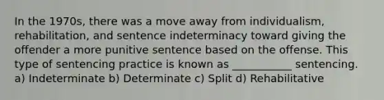 In the 1970s, there was a move away from individualism, rehabilitation, and sentence indeterminacy toward giving the offender a more punitive sentence based on the offense. This type of sentencing practice is known as ___________ sentencing. a) Indeterminate b) Determinate c) Split d) Rehabilitative