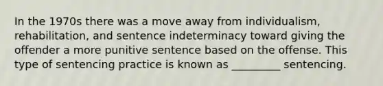 In the 1970s there was a move away from individualism, rehabilitation, and sentence indeterminacy toward giving the offender a more punitive sentence based on the offense. This type of sentencing practice is known as _________ sentencing.