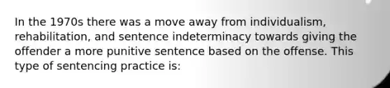 In the 1970s there was a move away from individualism, rehabilitation, and sentence indeterminacy towards giving the offender a more punitive sentence based on the offense. This type of sentencing practice is: