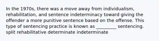 In the 1970s, there was a move away from individualism, rehabilitation, and sentence indeterminacy toward giving the offender a more punitive sentence based on the offense. This type of sentencing practice is known as _________ sentencing.​ split rehabilitative determinate indeterminate