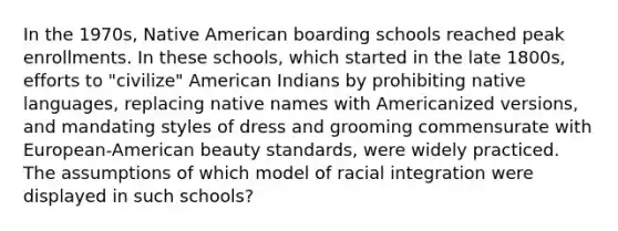 In the 1970s, Native American boarding schools reached peak enrollments. In these schools, which started in the late 1800s, efforts to "civilize" American Indians by prohibiting native languages, replacing native names with Americanized versions, and mandating styles of dress and grooming commensurate with European-American beauty standards, were widely practiced. The assumptions of which model of racial integration were displayed in such schools?