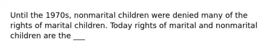 Until the 1970s, nonmarital children were denied many of the rights of marital children. Today rights of marital and nonmarital children are the ___