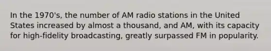 In the 1970's, the number of AM radio stations in the United States increased by almost a thousand, and AM, with its capacity for high-fidelity broadcasting, greatly surpassed FM in popularity.