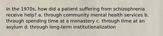 In the 1970s, how did a patient suffering from schizophrenia receive help? a. through community mental health services b. through spending time at a monastery c. through time at an asylum d. through long-term institutionalization