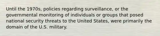 Until the 1970s, policies regarding surveillance, or the governmental monitoring of individuals or groups that posed national security threats to the United States, were primarily the domain of the U.S. military.