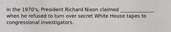 In the 1970's, President Richard Nixon claimed ______________ when he refused to turn over secret White House tapes to congressional investigators.