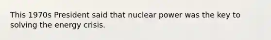 This 1970s President said that nuclear power was the key to solving the energy crisis.