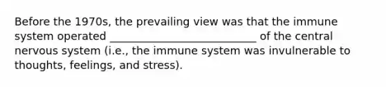 Before the 1970s, the prevailing view was that the immune system operated ___________________________ of the central nervous system (i.e., the immune system was invulnerable to thoughts, feelings, and stress).