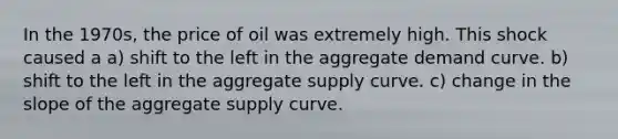 In the 1970s, the price of oil was extremely high. This shock caused a a) shift to the left in the aggregate demand curve. b) shift to the left in the aggregate supply curve. c) change in the slope of the aggregate supply curve.