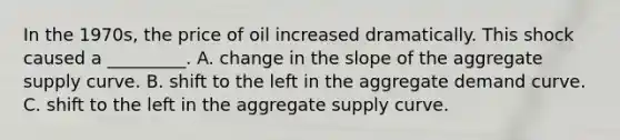 In the 1970s, the price of oil increased dramatically. This shock caused a _________. A. change in the slope of the aggregate supply curve. B. shift to the left in the aggregate demand curve. C. shift to the left in the aggregate supply curve.