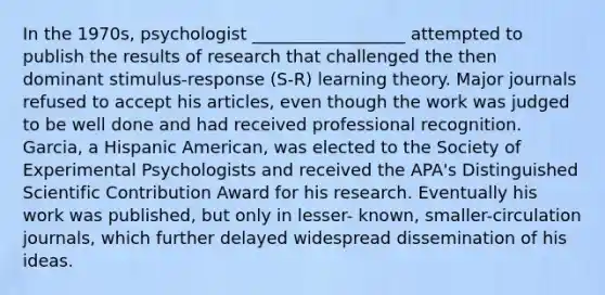 In the 1970s, psychologist __________________ attempted to publish the results of research that challenged the then dominant stimulus-response (S-R) learning theory. Major journals refused to accept his articles, even though the work was judged to be well done and had received professional recognition. Garcia, a Hispanic American, was elected to the Society of Experimental Psychologists and received the APA's Distinguished Scientific Contribution Award for his research. Eventually his work was published, but only in lesser- known, smaller-circulation journals, which further delayed widespread dissemination of his ideas.