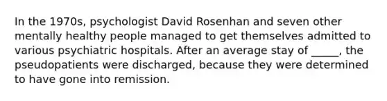 In the 1970s, psychologist David Rosenhan and seven other mentally healthy people managed to get themselves admitted to various psychiatric hospitals. After an average stay of _____, the pseudopatients were discharged, because they were determined to have gone into remission.