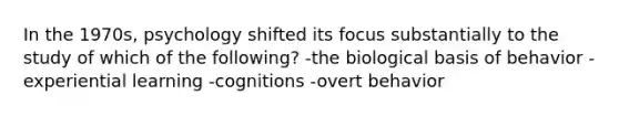 In the 1970s, psychology shifted its focus substantially to the study of which of the following? -the biological basis of behavior -experiential learning -cognitions -overt behavior