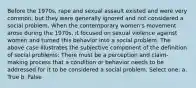 Before the 1970s, rape and sexual assault existed and were very common, but they were generally ignored and not considered a social problem. When the contemporary women's movement arose during the 1970s, it focused on sexual violence against women and turned this behavior into a social problem. The above case illustrates the subjective component of the definition of social problems: There must be a perception and claim-making process that a condition or behavior needs to be addressed for it to be considered a social problem. Select one: a. True b. False