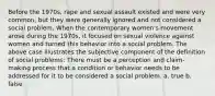 Before the 1970s, rape and sexual assault existed and were very common, but they were generally ignored and not considered a social problem. When the contemporary women's movement arose during the 1970s, it focused on sexual violence against women and turned this behavior into a social problem. The above case illustrates the subjective component of the definition of social problems: There must be a perception and claim-making process that a condition or behavior needs to be addressed for it to be considered a social problem. a. true b. false