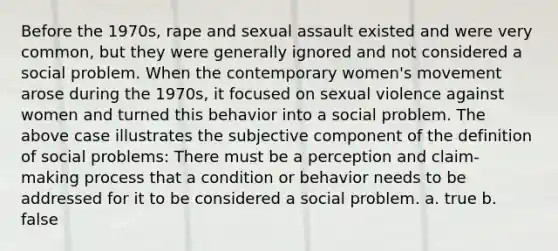 Before the 1970s, rape and sexual assault existed and were very common, but they were generally ignored and not considered a social problem. When the contemporary women's movement arose during the 1970s, it focused on sexual violence against women and turned this behavior into a social problem. The above case illustrates the subjective component of the definition of social problems: There must be a perception and claim-making process that a condition or behavior needs to be addressed for it to be considered a social problem. a. true b. false