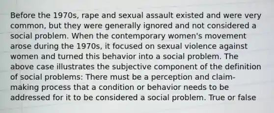 Before the 1970s, rape and sexual assault existed and were very common, but they were generally ignored and not considered a social problem. When the contemporary women's movement arose during the 1970s, it focused on sexual violence against women and turned this behavior into a social problem. The above case illustrates the subjective component of the definition of social problems: There must be a perception and claim-making process that a condition or behavior needs to be addressed for it to be considered a social problem. True or false