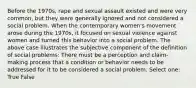 Before the 1970s, rape and sexual assault existed and were very common, but they were generally ignored and not considered a social problem. When the contemporary women's movement arose during the 1970s, it focused on sexual violence against women and turned this behavior into a social problem. The above case illustrates the subjective component of the definition of social problems: There must be a perception and claim-making process that a condition or behavior needs to be addressed for it to be considered a social problem. Select one: True False