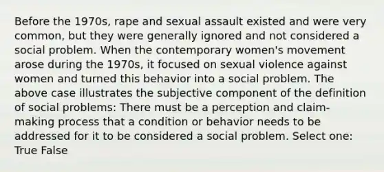 Before the 1970s, rape and sexual assault existed and were very common, but they were generally ignored and not considered a social problem. When the contemporary women's movement arose during the 1970s, it focused on sexual violence against women and turned this behavior into a social problem. The above case illustrates the subjective component of the definition of social problems: There must be a perception and claim-making process that a condition or behavior needs to be addressed for it to be considered a social problem. Select one: True False