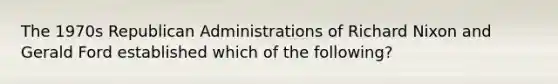 The 1970s Republican Administrations of Richard Nixon and Gerald Ford established which of the following?