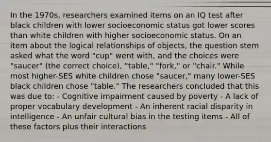 In the 1970s, researchers examined items on an IQ test after black children with lower socioeconomic status got lower scores than white children with higher socioeconomic status. On an item about the logical relationships of objects, the question stem asked what the word "cup" went with, and the choices were "saucer" (the correct choice), "table," "fork," or "chair." While most higher-SES white children chose "saucer," many lower-SES black children chose "table." The researchers concluded that this was due to: - Cognitive impairment caused by poverty - A lack of proper vocabulary development - An inherent racial disparity in intelligence - An unfair cultural bias in the testing items - All of these factors plus their interactions