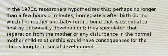 in the 1970s, researchers hypothesized this; perhaps no longer than a few hours or minutes, immediately after birth during which the mother and baby form a bond that is essential to healthy personality development; they speculated that separation from the mother or any disturbance in the normal mother-child relationship would have consequences for the child's long-term social development