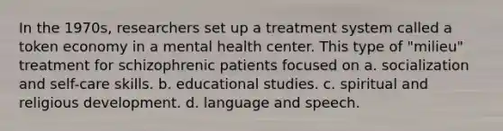 In the 1970s, researchers set up a treatment system called a token economy in a mental health center. This type of "milieu" treatment for schizophrenic patients focused on a. socialization and self-care skills. b. educational studies. c. spiritual and religious development. d. language and speech.