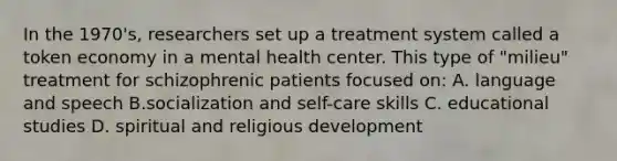 In the 1970's, researchers set up a treatment system called a token economy in a mental health center. This type of "milieu" treatment for schizophrenic patients focused on: A. language and speech B.socialization and self-care skills C. educational studies D. spiritual and religious development