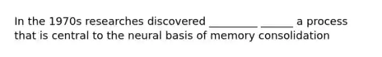 In the 1970s researches discovered _________ ______ a process that is central to the neural basis of memory consolidation