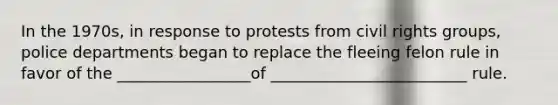 In the 1970s, in response to protests from civil rights groups, police departments began to replace the fleeing felon rule in favor of the _________________of _________________________ rule.