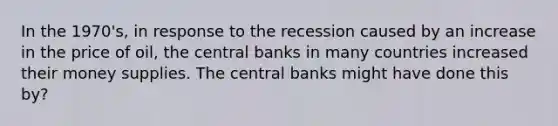 In the 1970's, in response to the recession caused by an increase in the price of oil, the central banks in many countries increased their money supplies. The central banks might have done this by?