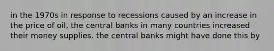 in the 1970s in response to recessions caused by an increase in the price of oil, the central banks in many countries increased their money supplies. the central banks might have done this by